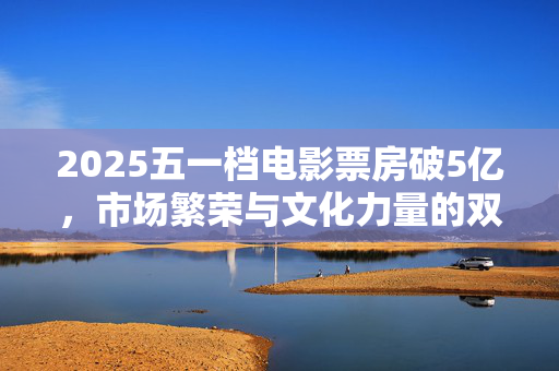 2025五一档电影票房破5亿，市场繁荣与文化力量的双重胜利