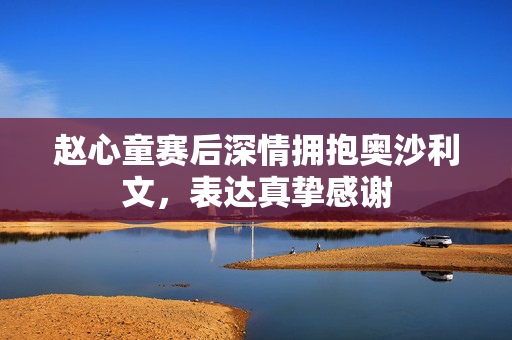 赵心童赛后深情拥抱奥沙利文，表达真挚感谢